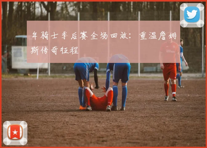 年骑士季后赛全场回放:重温詹姆斯传奇征程