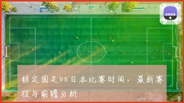 锁定国足vs日本比赛时间,最新赛程与前瞻分析