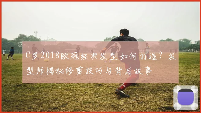 C罗2018欧冠经典发型如何打造？发型师揭秘修剪技巧与背后故事