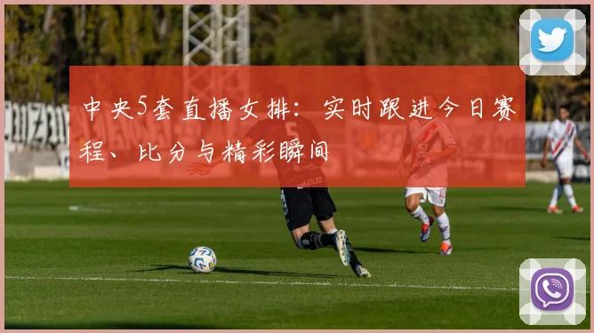 中央5套直播女排：实时跟进今日赛程、比分与精彩瞬间
