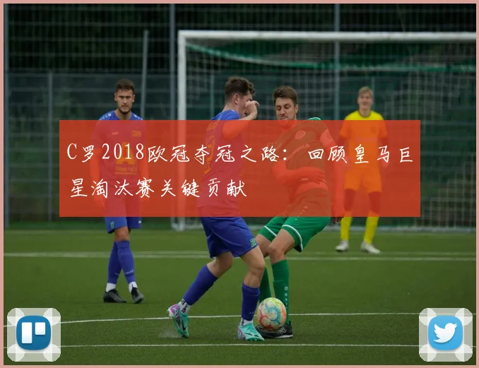 C罗2018欧冠夺冠之路：回顾皇马巨星淘汰赛关键贡献