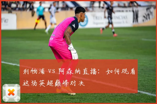 利物浦 vs 阿森纳直播:如何观看这场英超巅峰对决