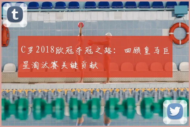 C罗2018欧冠夺冠之路：回顾皇马巨星淘汰赛关键贡献