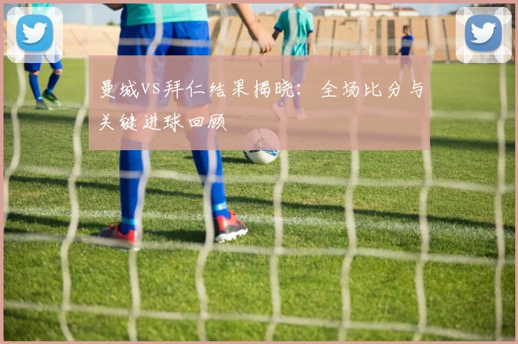 曼城vs拜仁结果揭晓:全场比分与关键进球回顾
