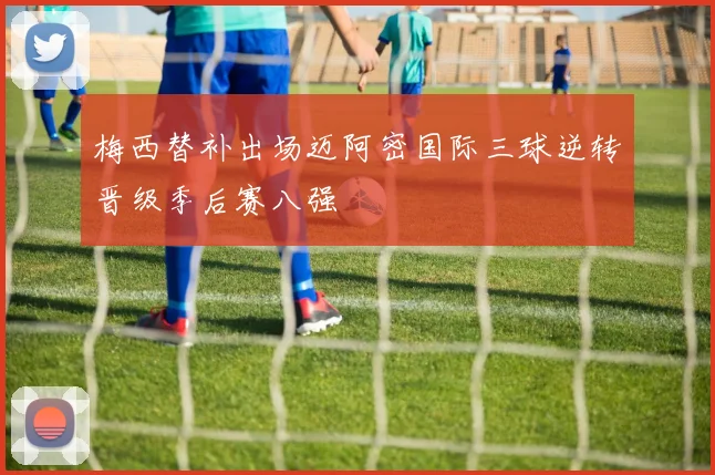 梅西替补出场迈阿密国际三球逆转晋级季后赛八强