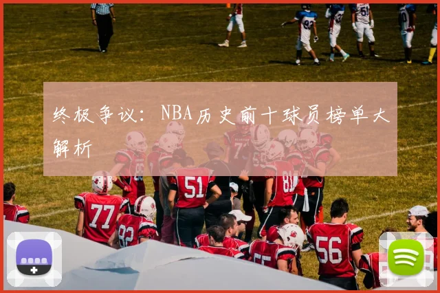 终极争议:NBA历史前十球员榜单大解析