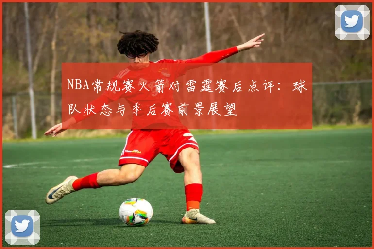 NBA常规赛火箭对雷霆赛后点评：球队状态与季后赛前景展望