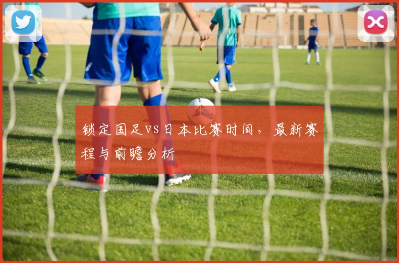 锁定国足vs日本比赛时间,最新赛程与前瞻分析