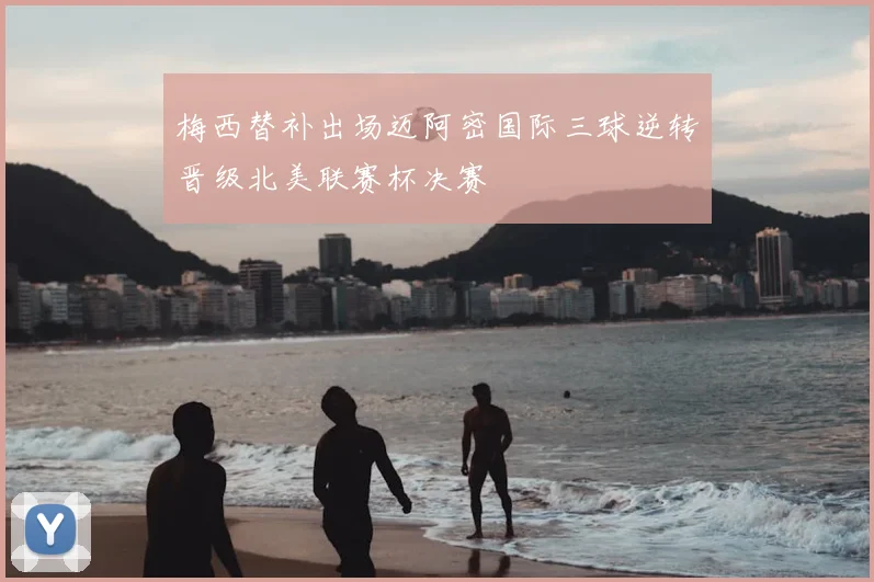 梅西替补出场迈阿密国际三球逆转晋级北美联赛杯决赛