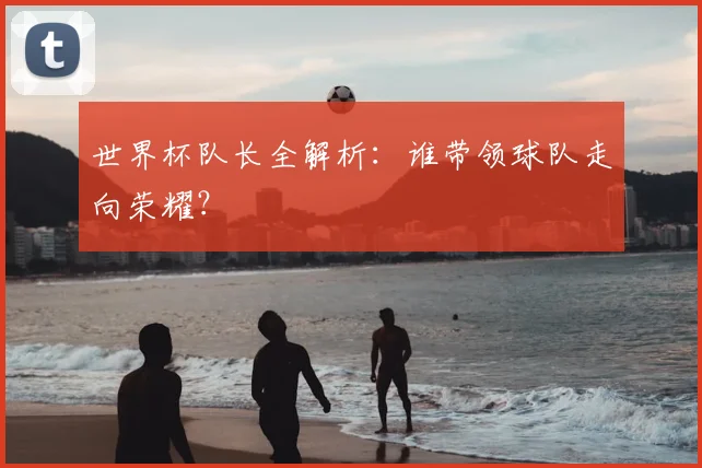 世界杯队长全解析:谁带领球队走向荣耀?
