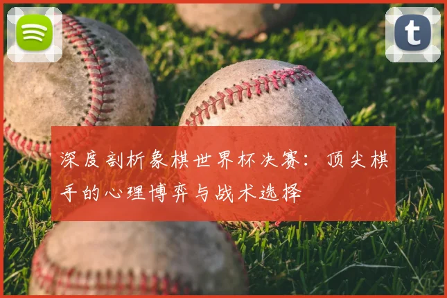 深度剖析象棋世界杯决赛:顶尖棋手的心理博弈与战术选择