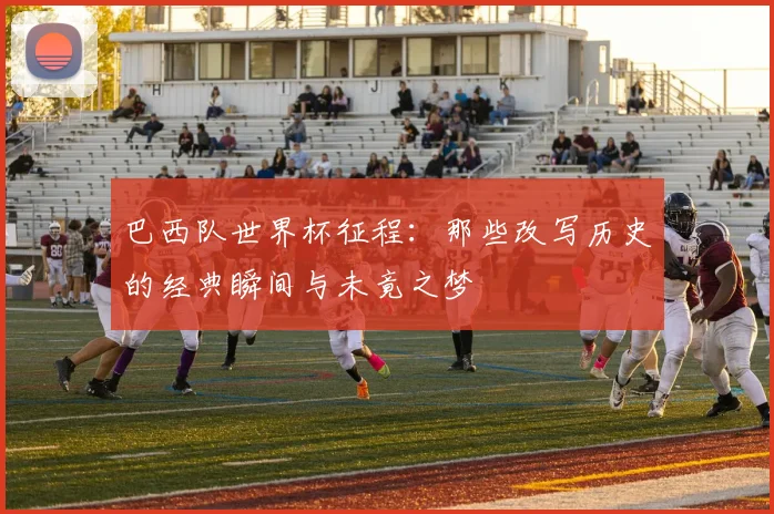 巴西队世界杯征程：那些改写历史的经典瞬间与未竟之梦