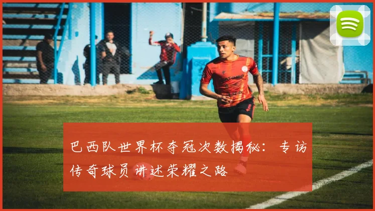 巴西队世界杯夺冠次数揭秘：专访传奇球员讲述荣耀之路