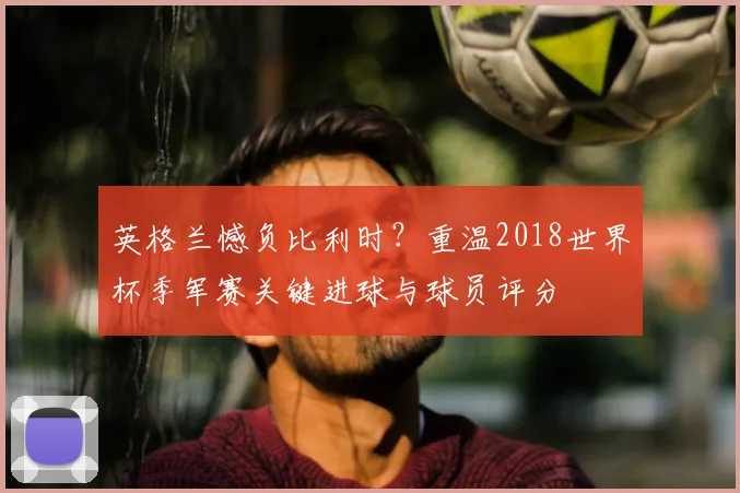 英格兰憾负比利时?重温2018世界杯季军赛关键进球与球员评分