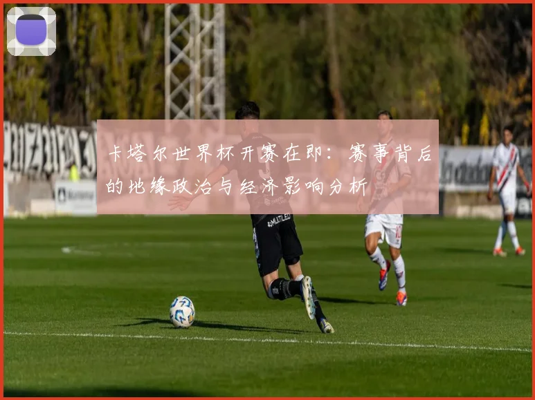 卡塔尔世界杯开赛在即:赛事背后的地缘政治与经济影响分析