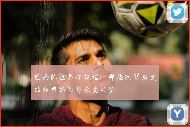 巴西队世界杯征程：那些改写历史的经典瞬间与未竟之梦