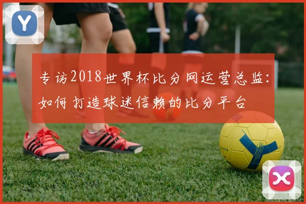 专访2018世界杯比分网运营总监：如何打造球迷信赖的比分平台