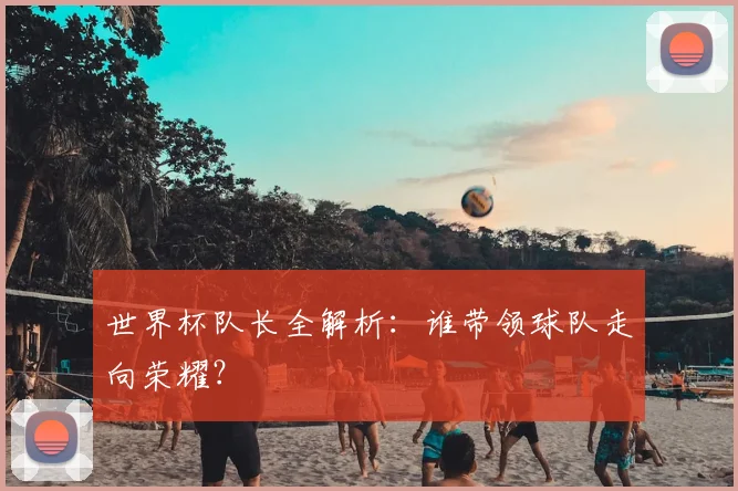 世界杯队长全解析:谁带领球队走向荣耀?
