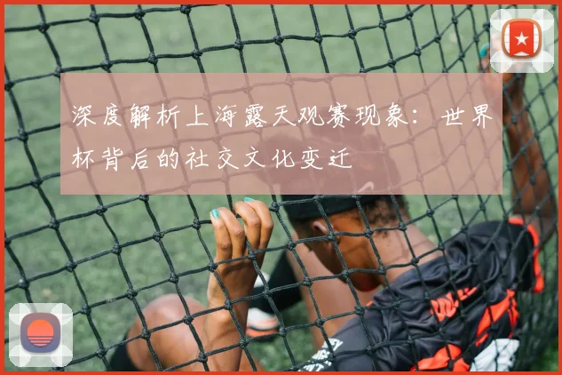 深度解析上海露天观赛现象：世界杯背后的社交文化变迁