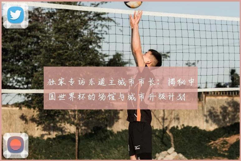 独家专访东道主城市市长:揭秘中国世界杯的场馆与城市升级计划
