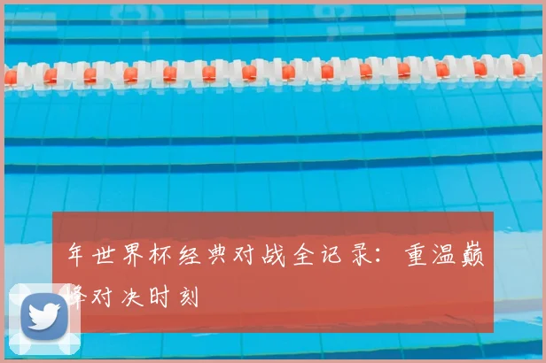 年世界杯经典对战全记录：重温巅峰对决时刻